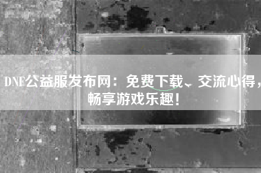 DNF公益服发布网：免费下载、交流心得，畅享游戏乐趣！